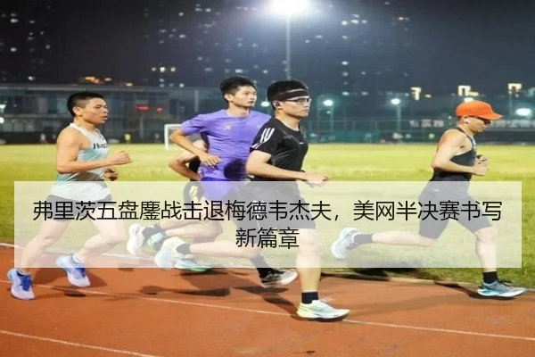 弗里茨五盘鏖战击退梅德韦杰夫，美网半决赛书写新篇章