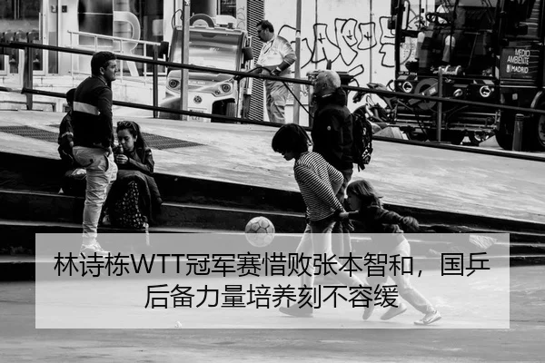 林诗栋WTT冠军赛惜败张本智和，国乒后备力量培养刻不容缓